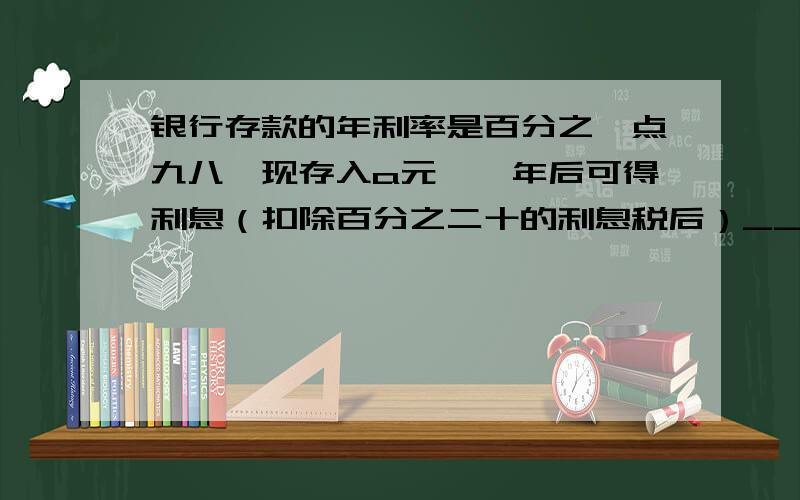 银行存款的年利率是百分之一点九八,现存入a元,一年后可得利息（扣除百分之二十的利息税后）_______快一点啊,急