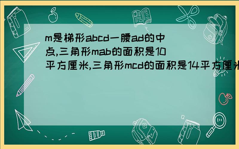 m是梯形abcd一腰ad的中点,三角形mab的面积是10平方厘米,三角形mcd的面积是14平方厘米,求三角形mbc的面积是多少平方厘米?