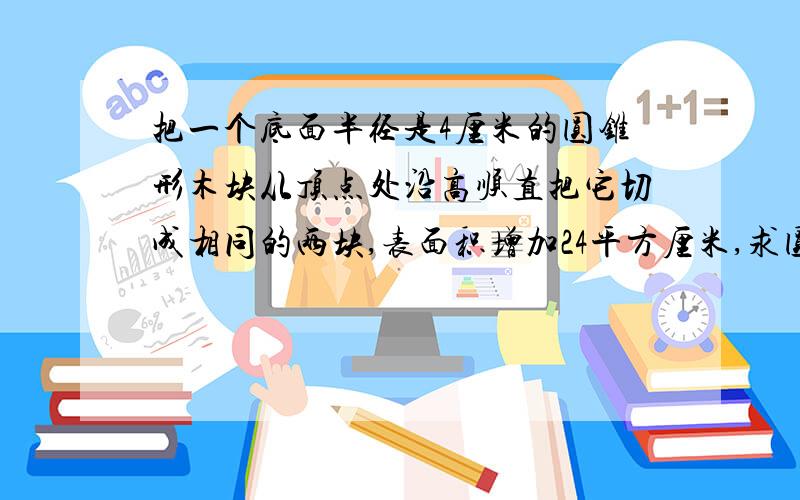 把一个底面半径是4厘米的圆锥形木块从顶点处沿高顺直把它切成相同的两块,表面积增加24平方厘米,求圆锥求体积