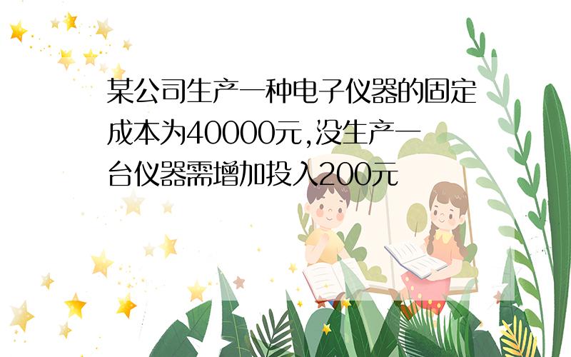 某公司生产一种电子仪器的固定成本为40000元,没生产一台仪器需增加投入200元