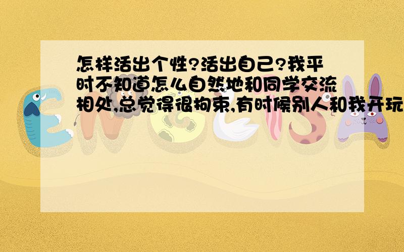 怎样活出个性?活出自己?我平时不知道怎么自然地和同学交流相处,总觉得很拘束,有时候别人和我开玩笑,我都不知道怎么答回他们.所以我很少说话,弄别人觉得我很孤傲.我该怎么在朋友面前