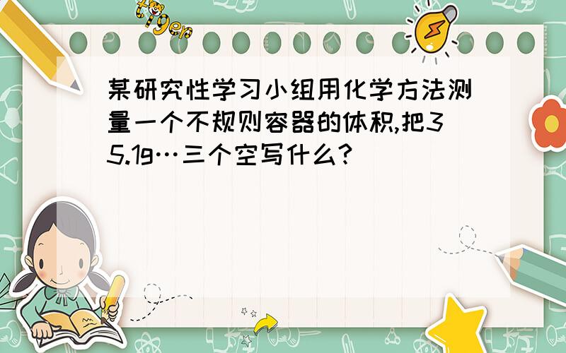 某研究性学习小组用化学方法测量一个不规则容器的体积,把35.1g…三个空写什么?