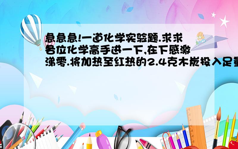 急急急!一道化学实验题.求求各位化学高手进一下,在下感激涕零.将加热至红热的2.4克木炭投入足量的12摩尔每升的浓硝酸中,将反应的气体依次通过：一.10毫升0.002摩尔的石灰水. 二.10毫升2摩