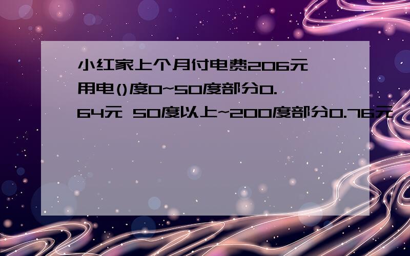 小红家上个月付电费206元,用电()度0~50度部分0.64元 50度以上~200度部分0.76元  200度以上部分1.2元快谁第一个解答,又解答的好,可以有奖励,说下解题思路,谢谢!