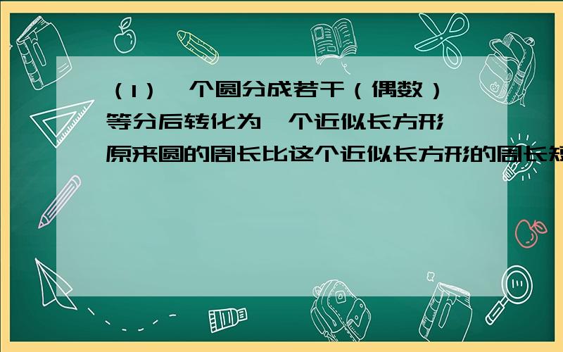 （1）一个圆分成若干（偶数）等分后转化为一个近似长方形,原来圆的周长比这个近似长方形的周长短4厘米