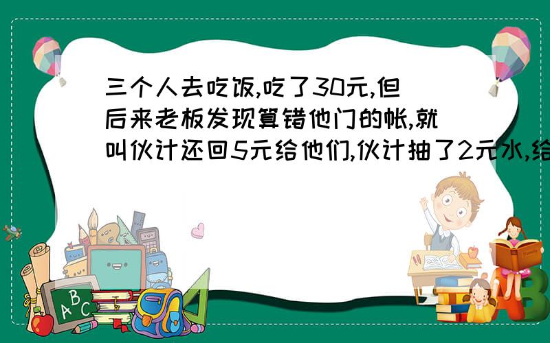 三个人去吃饭,吃了30元,但后来老板发现算错他门的帐,就叫伙计还回5元给他们,伙计抽了2元水,给回他们3元.那么他们3给人平均每人给了9元,三九二十七,加上伙计抽水的2元,才29元.还有1元的.我