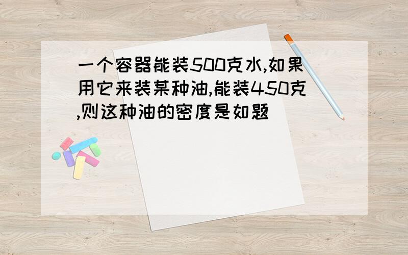 一个容器能装500克水,如果用它来装某种油,能装450克,则这种油的密度是如题