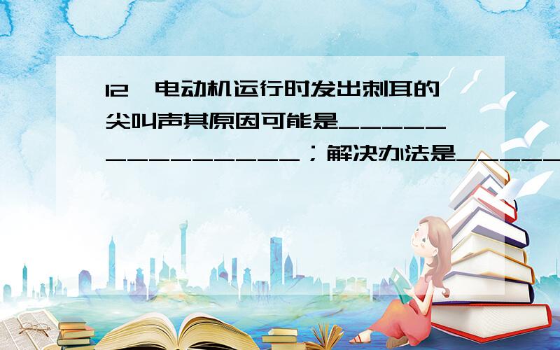 12、电动机运行时发出刺耳的尖叫声其原因可能是______________；解决办法是________.、填空题