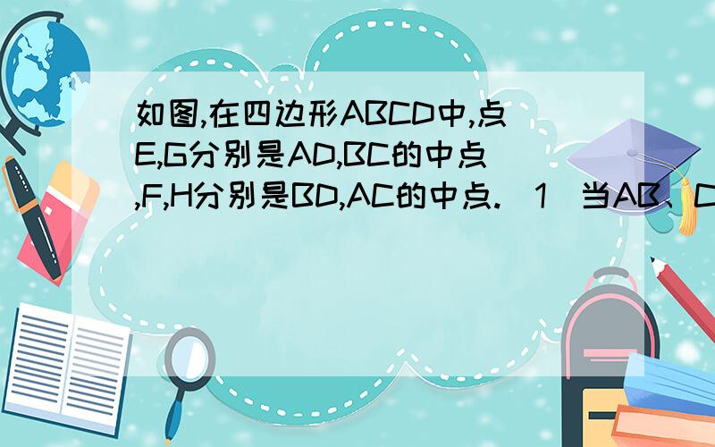 如图,在四边形ABCD中,点E,G分别是AD,BC的中点,F,H分别是BD,AC的中点.（1）当AB、CD满足什么条件时,四边形EFGH是矩形?请证明你的结论.