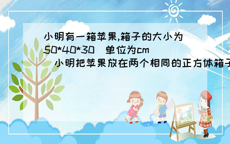 小明有一箱苹果,箱子的大小为50*40*30（单位为cm）小明把苹果放在两个相同的正方体箱子内,求这个正方体箱子的棱长,参考数据根号三十约等于5.477,