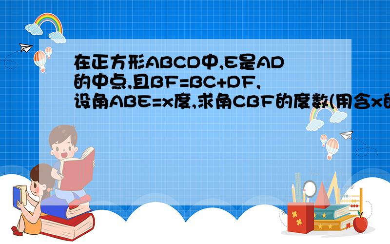 在正方形ABCD中,E是AD的中点,且BF=BC+DF,设角ABE=x度,求角CBF的度数(用含x的式子