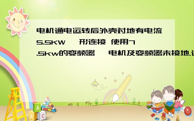 电机通电运转后外壳对地有电流5.5KW △形连接 使用7.5kw的变频器, 电机及变频器未接地.通电后电机未运转情况下测量外壳对旁边不接触的金属设备之间有AC12~15V电压,电机低速运转后有AC85左右