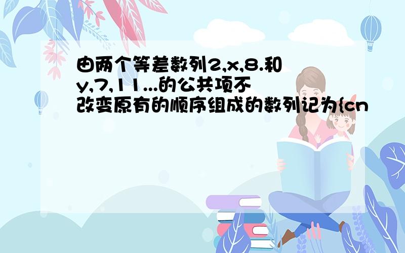 由两个等差数列2,x,8.和y,7,11...的公共项不改变原有的顺序组成的数列记为{cn