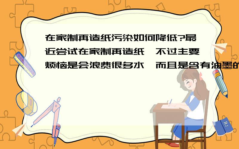 在家制再造纸污染如何降低?最近尝试在家制再造纸,不过主要烦恼是会浪费很多水,而且是含有油墨的污水加上把纸泡成纸浆要不少时间,有办法减少吗?希望所用方法可以在日常生活中较易做