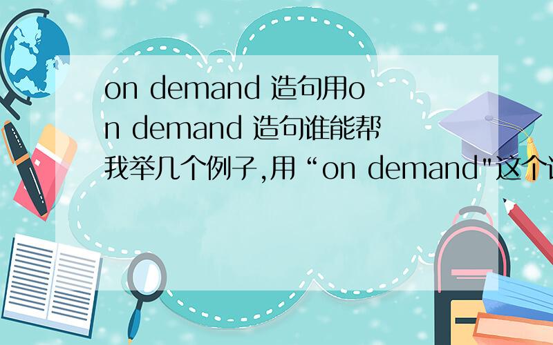 on demand 造句用on demand 造句谁能帮我举几个例子,用“on demand