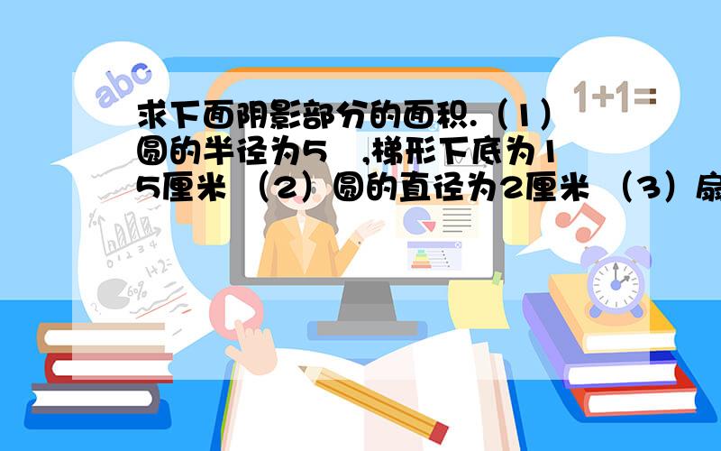 求下面阴影部分的面积.（1）圆的半径为5㎝,梯形下底为15厘米 （2）圆的直径为2厘米 （3）扇求下面阴影部分的面积.（1）圆的半径为5㎝,梯形下底为15厘米（2）圆的直径为2厘米（3）扇形的