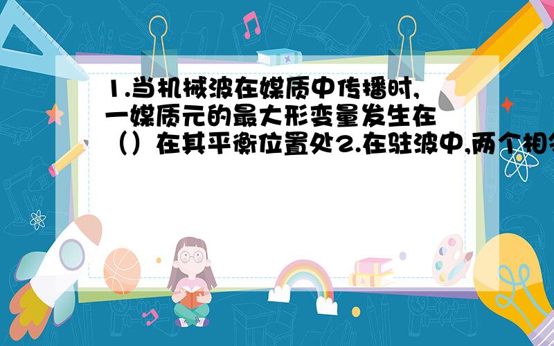 1.当机械波在媒质中传播时,一媒质元的最大形变量发生在 （）在其平衡位置处2.在驻波中,两个相邻波节间各质点的振动（）振幅不同,相位相同