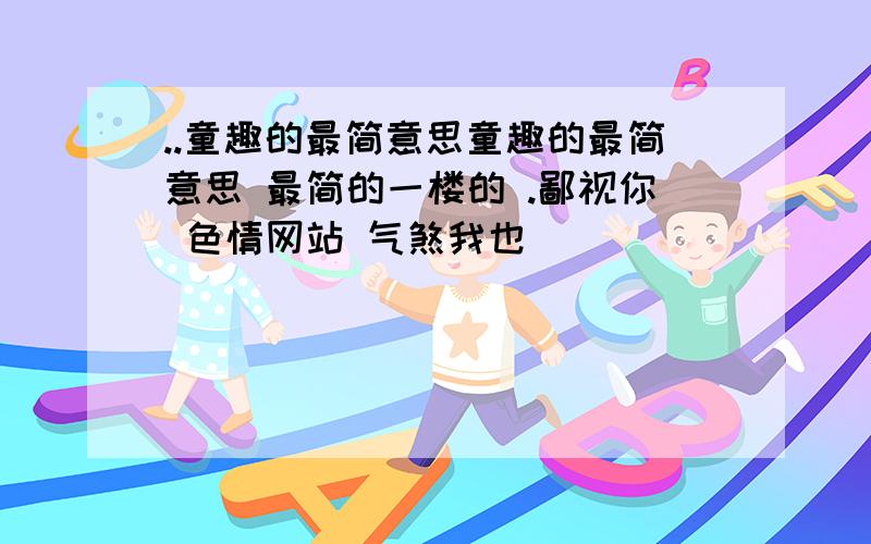 ..童趣的最简意思童趣的最简意思 最简的一楼的 .鄙视你 色情网站 气煞我也