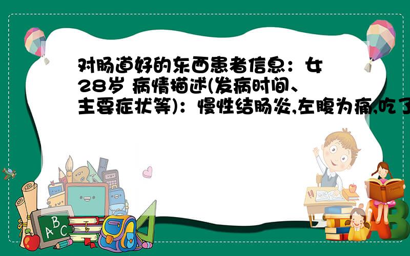 对肠道好的东西患者信息：女 28岁 病情描述(发病时间、主要症状等)：慢性结肠炎,左腹为痛,吃了10天的药,但现在的便便是硬硬的一颗颗.想得到怎样的帮助：是怎么回事,日常吃些什么比较好