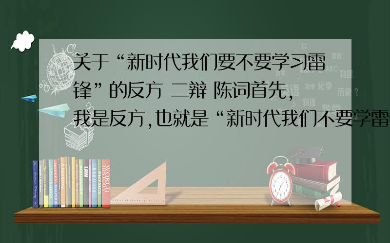 关于“新时代我们要不要学习雷锋”的反方 二辩 陈词首先,我是反方,也就是“新时代我们不要学雷锋”,其次,我是二辩,我需要的是一段提问前的铺垫和一个有力的,一阵见血的提问或者是一