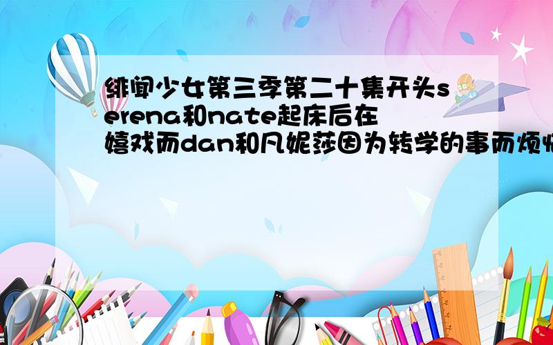 绯闻少女第三季第二十集开头serena和nate起床后在嬉戏而dan和凡妮莎因为转学的事而烦恼的插曲是什么?有几句歌词 went to the sea,but the tide was out;Stood on the shore,but the wind was cold,wadded around.look to