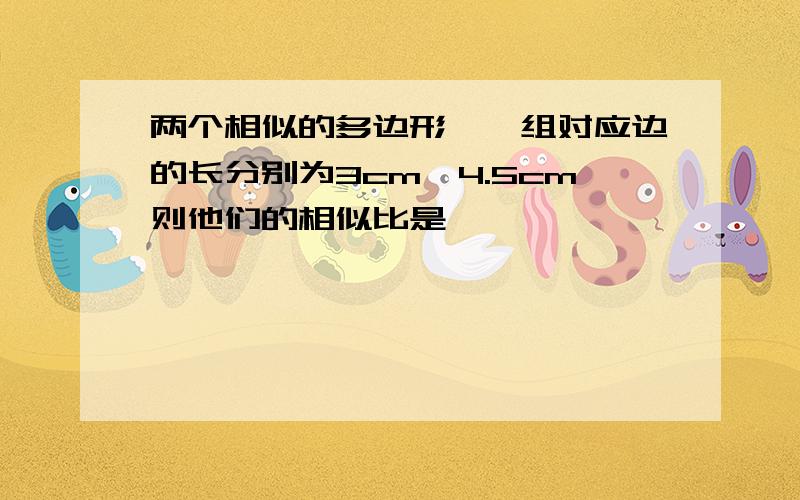 两个相似的多边形,一组对应边的长分别为3cm,4.5cm则他们的相似比是