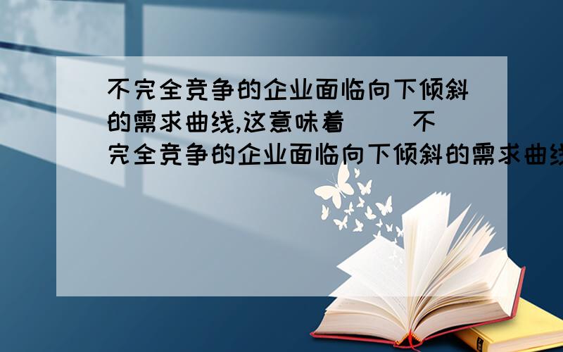 不完全竞争的企业面临向下倾斜的需求曲线,这意味着（ ）不完全竞争的企业面临向下倾斜的需求曲线,这意味着（   ）A 它们对价格有一定程度的控制能力B 它们对价格有完全的控制能力C 它