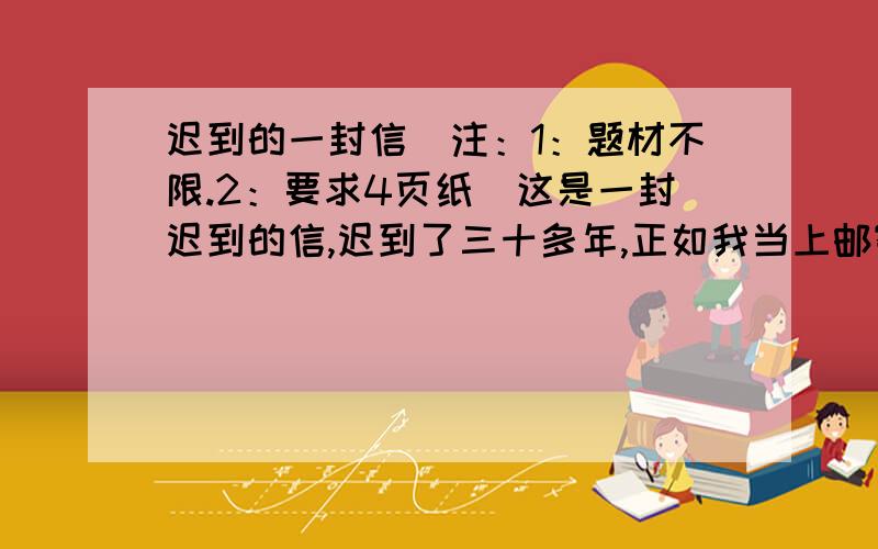 迟到的一封信（注：1：题材不限.2：要求4页纸）这是一封迟到的信,迟到了三十多年,正如我当上邮寄员的时间一样长.那次——还是三十多年之前,年轻的我从学校毕业就深深地迷上了邮寄这