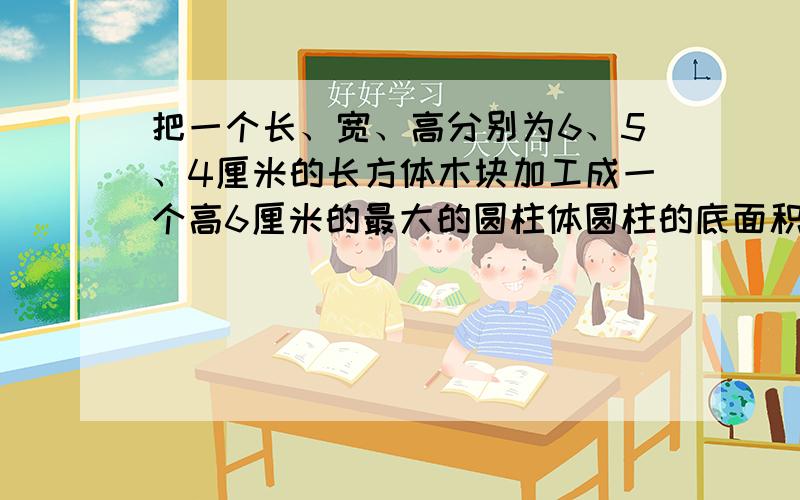 把一个长、宽、高分别为6、5、4厘米的长方体木块加工成一个高6厘米的最大的圆柱体圆柱的底面积是（），侧面积是（），体积是（）