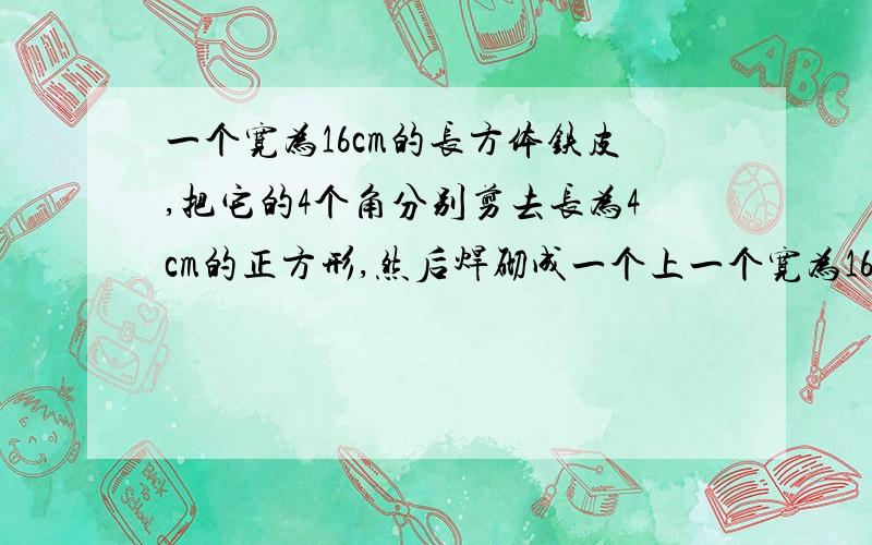 一个宽为16cm的长方体铁皮,把它的4个角分别剪去长为4cm的正方形,然后焊砌成一个上一个宽为16cm的长方体铁皮,把它的4个角分别剪去长为4cm的正方形,然后焊砌成一个上面开口的无盖盒子，如