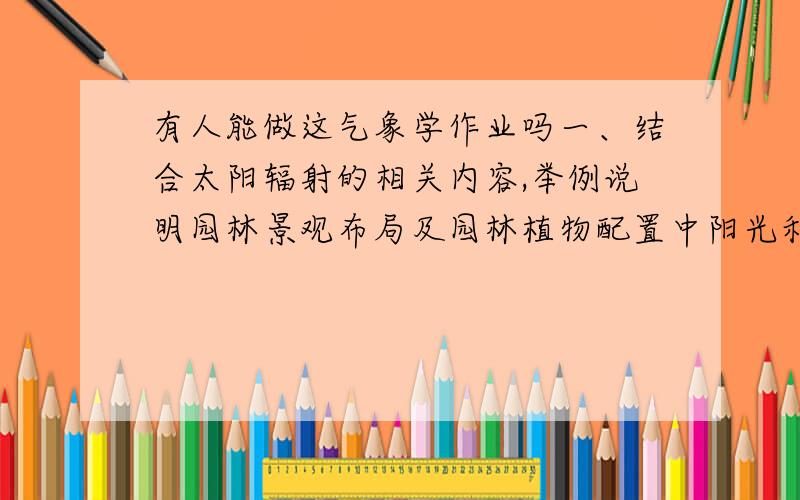 有人能做这气象学作业吗一、结合太阳辐射的相关内容,举例说明园林景观布局及园林植物配置中阳光利用问题.要求条理清楚,内容合理,重点突出,500字以上,（15分）.二、结合土壤温度、水体