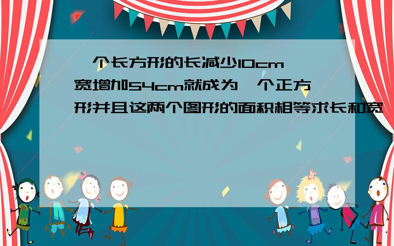 一个长方形的长减少10cm,宽增加54cm就成为一个正方形并且这两个图形的面积相等求长和宽