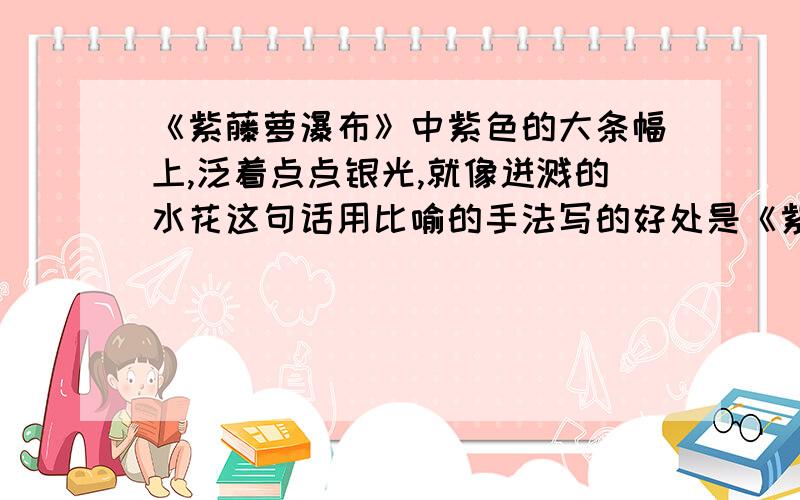 《紫藤萝瀑布》中紫色的大条幅上,泛着点点银光,就像迸溅的水花这句话用比喻的手法写的好处是《紫藤萝瀑布》中紫色的大条幅上，泛着点点银光，就像迸溅的水花这句话用比喻的手法写