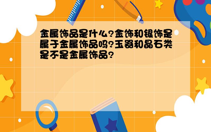 金属饰品是什么?金饰和银饰是属于金属饰品吗?玉器和晶石类是不是金属饰品?