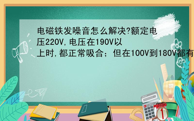 电磁铁发噪音怎么解决?额定电压220V,电压在190V以上时,都正常吸合；但在100V到180V都有噪音,如何解决