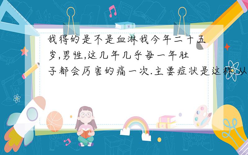 我得的是不是血淋我今年二十五岁,男性,这几年几乎每一年肚子都会厉害的痛一次.主要症状是这样.从小腹到前尿路疼痛,越痛越厉害,医生一直说是因为结石引起,我也去做了B超,也的确有肾积