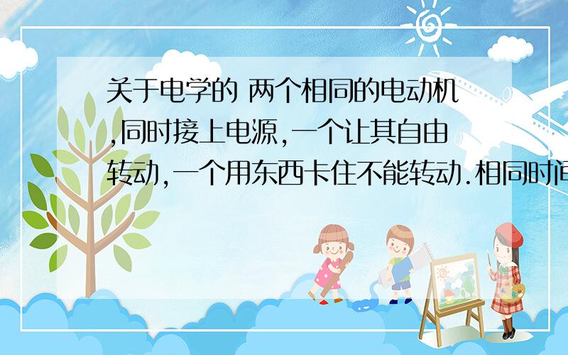 关于电学的 两个相同的电动机,同时接上电源,一个让其自由转动,一个用东西卡住不能转动.相同时间内,哪个更