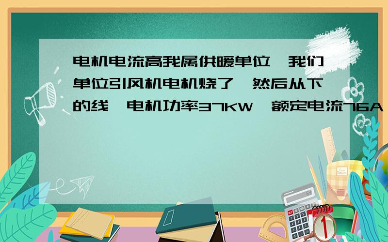 电机电流高我属供暖单位,我们单位引风机电机烧了,然后从下的线,电机功率37KW,额定电流76A,以前实际运行时,电流是60左右,但现在的三项电流是,78A,72A,69A,电压正常,380伏1.这样的电流算高吗?2.