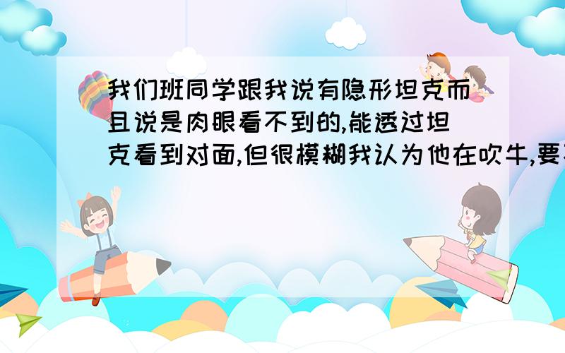 我们班同学跟我说有隐形坦克而且说是肉眼看不到的,能透过坦克看到对面,但很模糊我认为他在吹牛,要不就在什么未来之类的书上看到的请问真的有肉眼看不到的隐形技术么?最好有权威点的