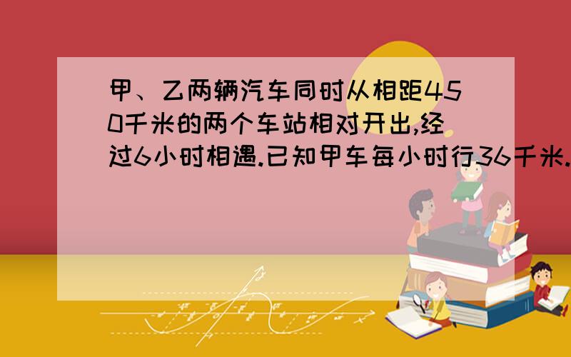 甲、乙两辆汽车同时从相距450千米的两个车站相对开出,经过6小时相遇.已知甲车每小时行36千米.乙车每小时行多少千米?列方程