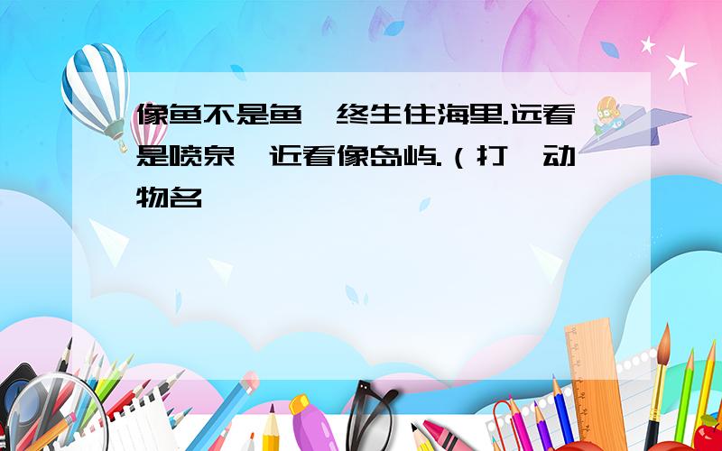 像鱼不是鱼,终生住海里.远看是喷泉,近看像岛屿.（打一动物名