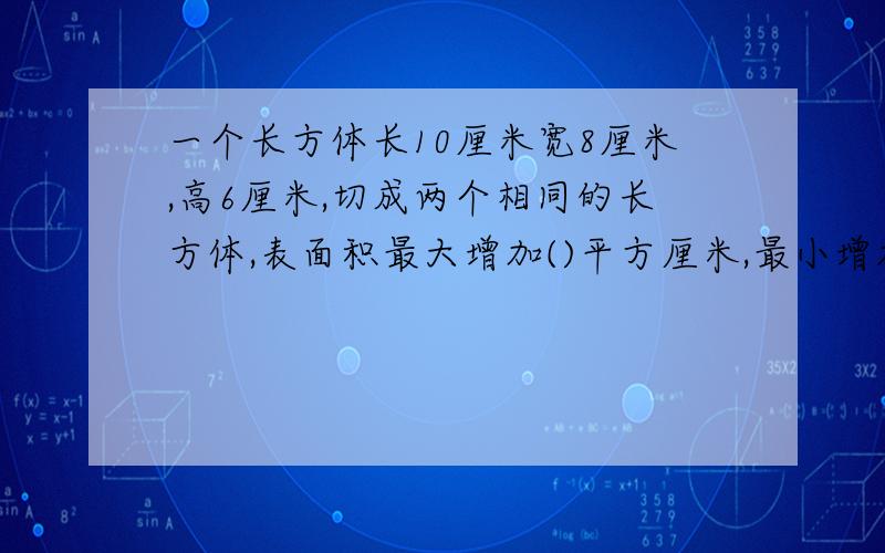 一个长方体长10厘米宽8厘米,高6厘米,切成两个相同的长方体,表面积最大增加()平方厘米,最小增加()平方厘米