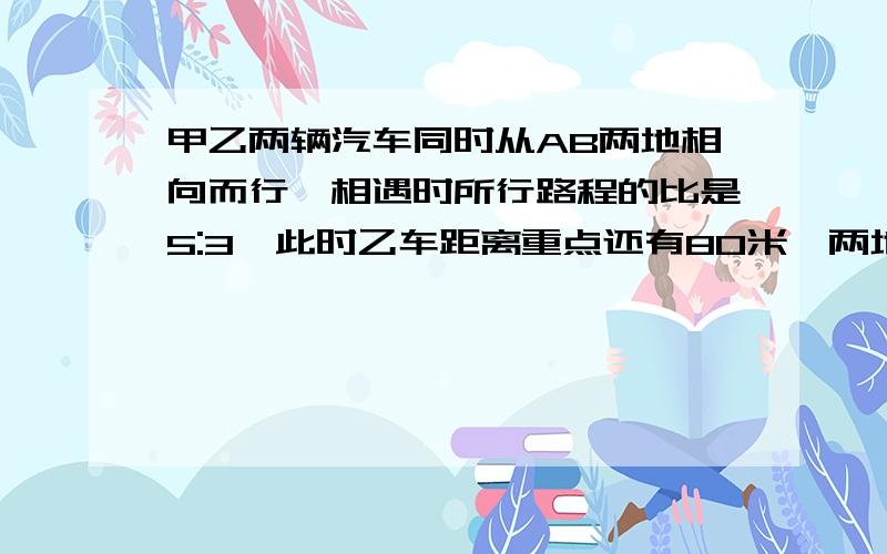 甲乙两辆汽车同时从AB两地相向而行,相遇时所行路程的比是5:3,此时乙车距离重点还有80米,两地相距几米?