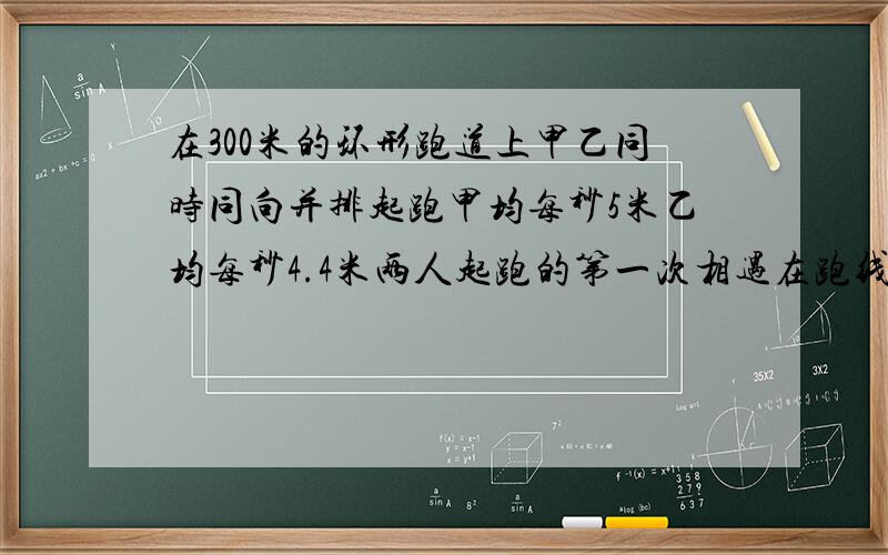 在300米的环形跑道上甲乙同时同向并排起跑甲均每秒5米乙均每秒4.4米两人起跑的第一次相遇在跑线前几米