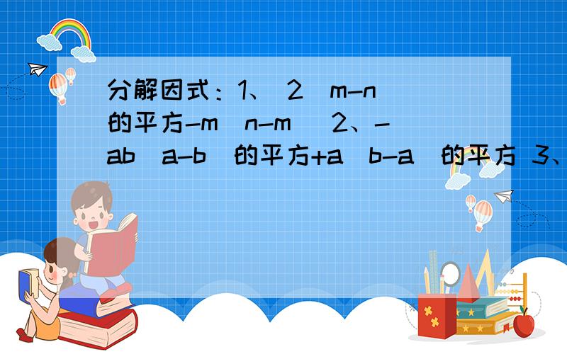 分解因式：1、 2（m-n）的平方-m（n-m） 2、-ab（a-b）的平方+a（b-a）的平方 3、（a+b）（x+y）-（a+b）续上题：（x-y）4、3（a-b）的三次方+（b-a）的平方