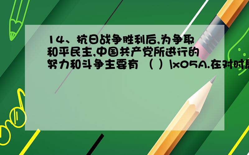 14、抗日战争胜利后,为争取和平民主,中国共产党所进行的努力和斗争主要有 （ ）\x05A.在对时局的宣言中提出“和平、民主、团结”的口号\x05B.毛泽东不顾个人安危赴重庆与国民党当局进行