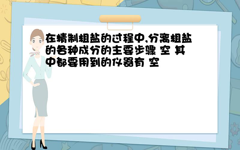 在精制粗盐的过程中,分离粗盐的各种成分的主要步骤 空 其中都要用到的仪器有 空