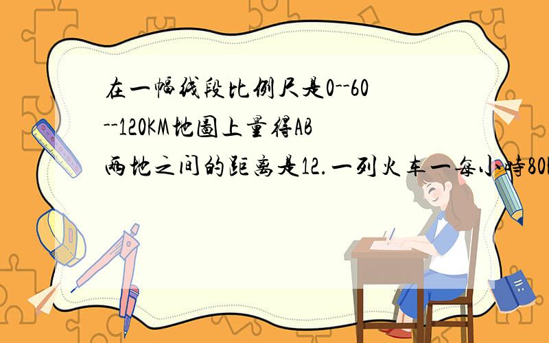 在一幅线段比例尺是0--60--120KM地图上量得AB两地之间的距离是12.一列火车一每小时80KM的速度从A的开往B地,列车驶全程需多少时间