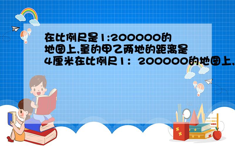 在比例尺是1:200000的地图上,量的甲乙两地的距离是4厘米在比例尺1：200000的地图上,量得甲乙两地间的距离是4厘米,那么甲、乙之间的实际距离是多少千米.