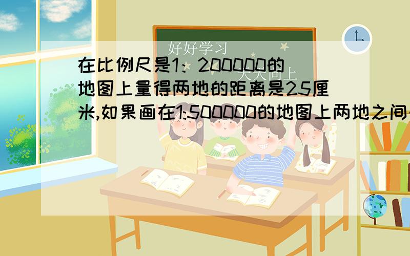 在比例尺是1：200000的地图上量得两地的距离是25厘米,如果画在1:500000的地图上两地之间的图上距离是